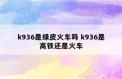 k936是绿皮火车吗 k936是高铁还是火车